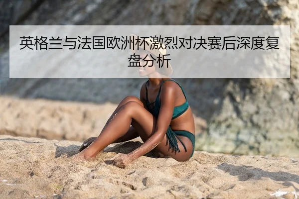 英格兰与法国欧洲杯激烈对决赛后深度复盘分析